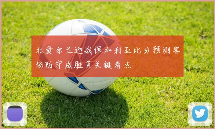 北爱尔兰迎战保加利亚比分预测客场防守成胜负关键看点