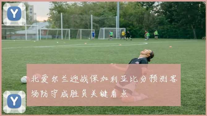 北爱尔兰迎战保加利亚比分预测客场防守成胜负关键看点