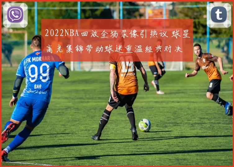 2022NBA回放全场录像引热议 球星高光集锦带动球迷重温经典对决