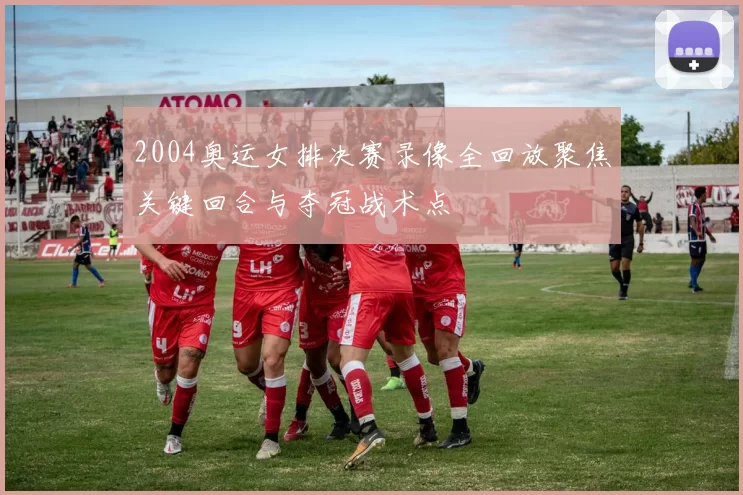 2004奥运女排决赛录像全回放聚焦关键回合与夺冠战术点