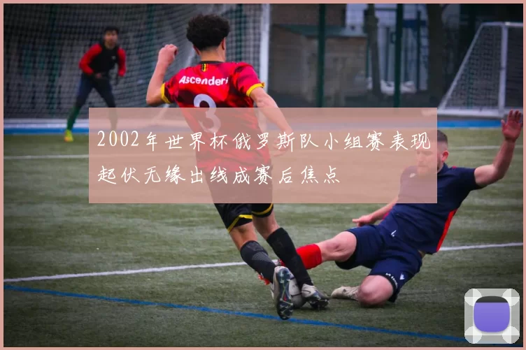2002年世界杯俄罗斯队小组赛表现起伏无缘出线成赛后焦点