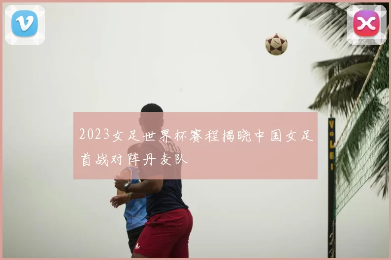 2023女足世界杯赛程揭晓中国女足首战对阵丹麦队