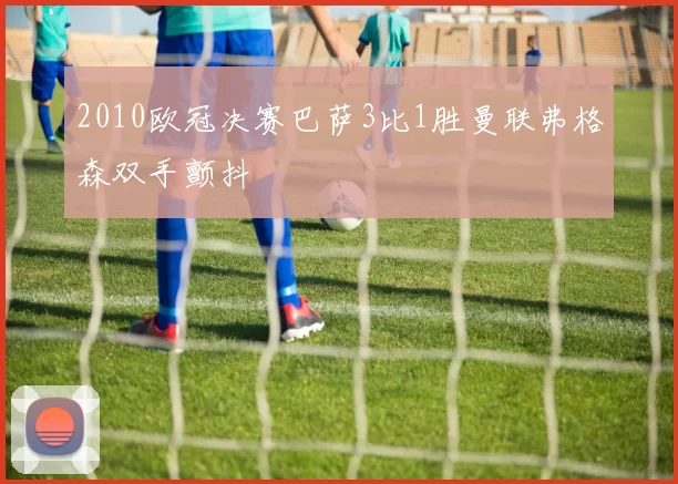 2010欧冠决赛巴萨3比1胜曼联弗格森双手颤抖