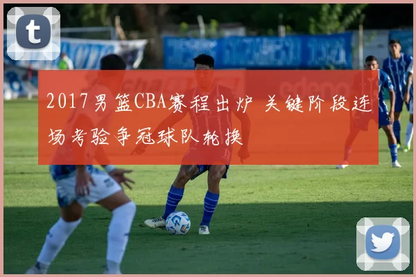 2017男篮CBA赛程出炉 关键阶段连场考验争冠球队轮换