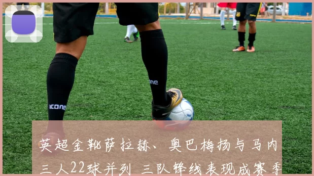 英超金靴萨拉赫、奥巴梅扬与马内三人22球并列 三队锋线表现成赛季关键