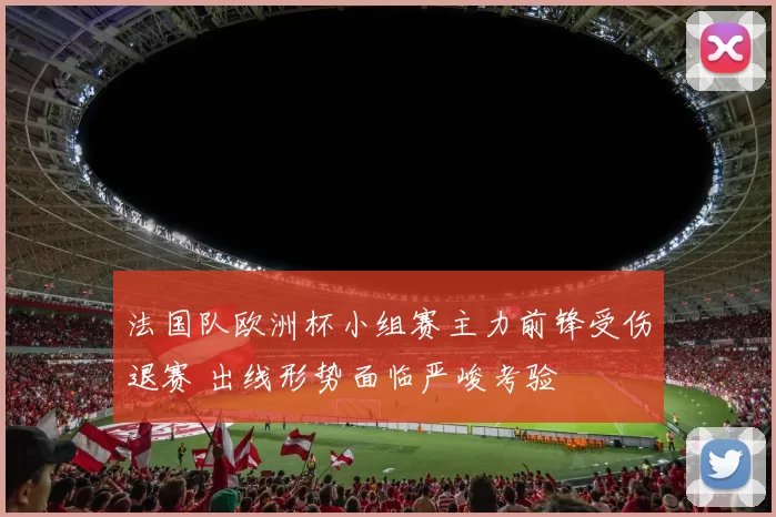 法国队欧洲杯小组赛主力前锋受伤退赛 出线形势面临严峻考验