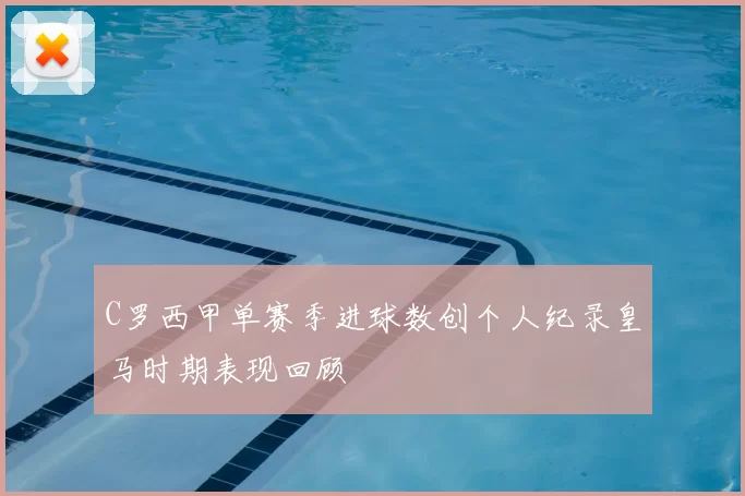 C罗西甲单赛季进球数创个人纪录皇马时期表现回顾