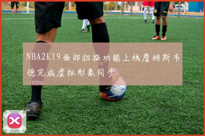 NBA2K19面部扫描功能上线詹姆斯韦德完成虚拟形象同步