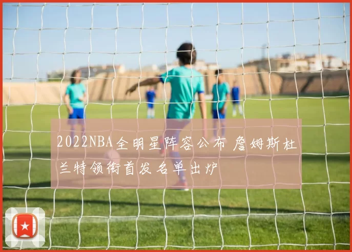 2022NBA全明星阵容公布 詹姆斯杜兰特领衔首发名单出炉