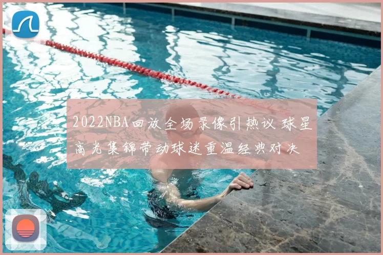 2022NBA回放全场录像引热议 球星高光集锦带动球迷重温经典对决