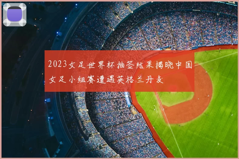 2023女足世界杯抽签结果揭晓中国女足小组赛遭遇英格兰丹麦