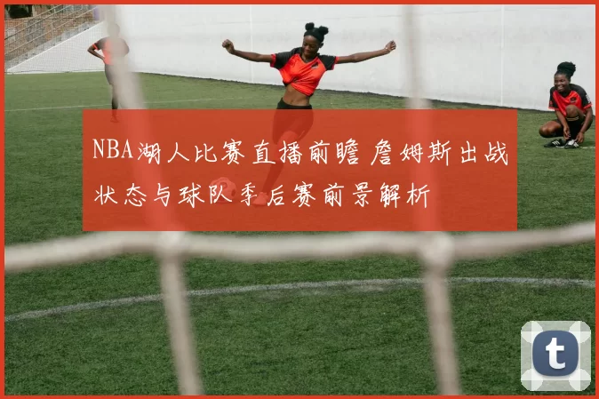 NBA湖人比赛直播前瞻 詹姆斯出战状态与球队季后赛前景解析