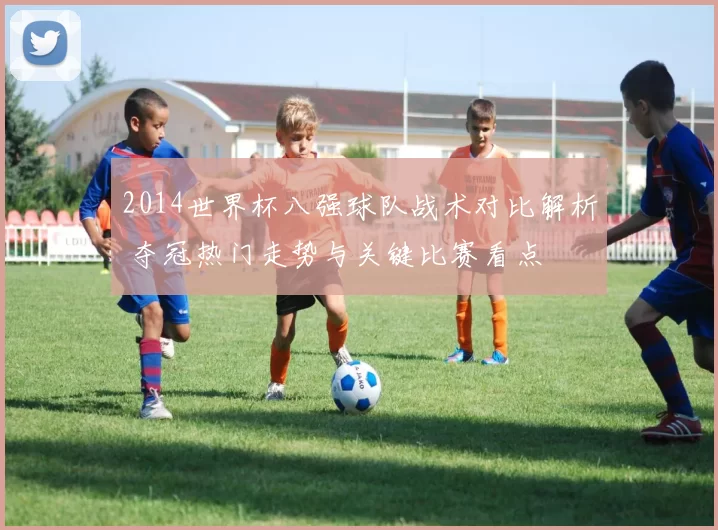 2014世界杯八强球队战术对比解析 夺冠热门走势与关键比赛看点