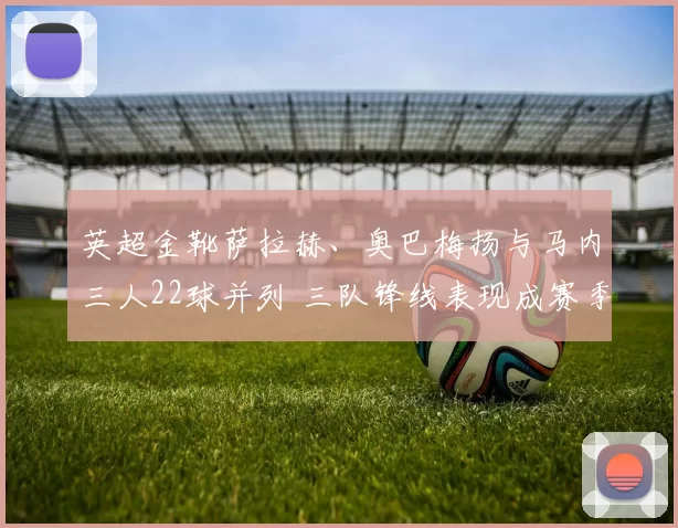 英超金靴萨拉赫、奥巴梅扬与马内三人22球并列 三队锋线表现成赛季关键