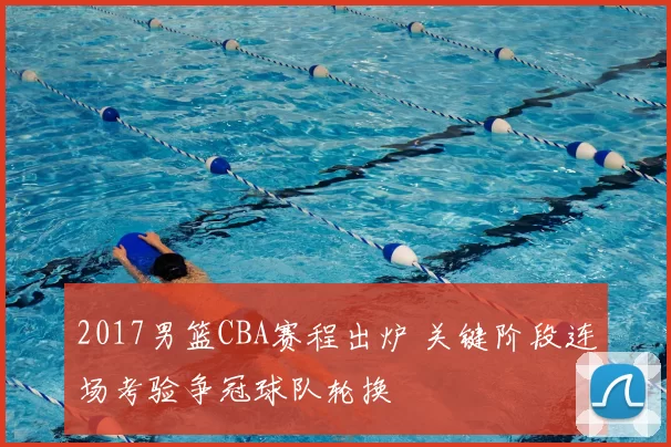 2017男篮CBA赛程出炉 关键阶段连场考验争冠球队轮换