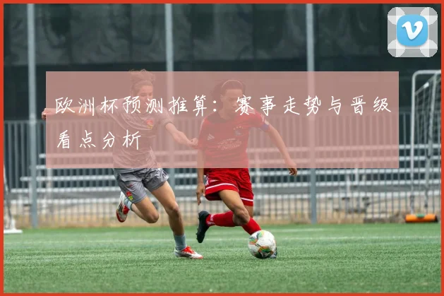 欧洲杯预测推算：赛事走势与晋级看点分析