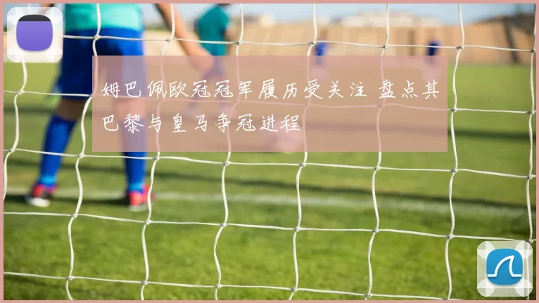 姆巴佩欧冠冠军履历受关注 盘点其巴黎与皇马争冠进程