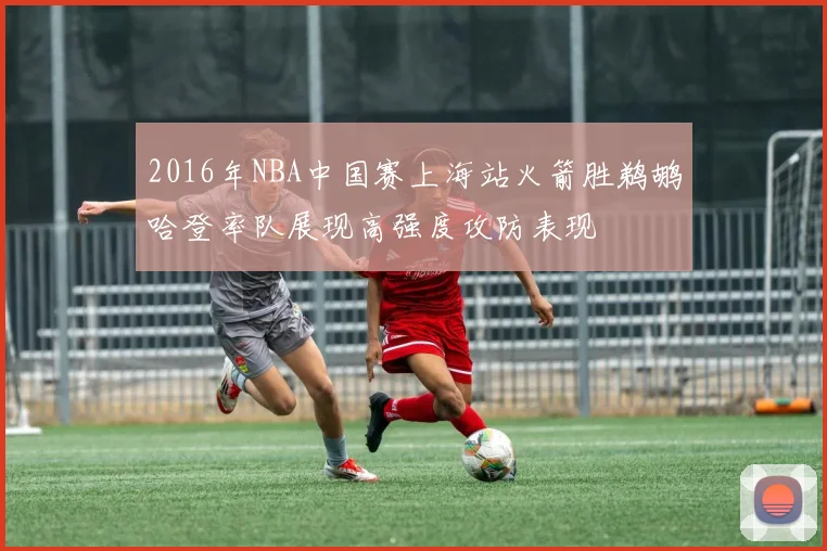 2016年NBA中国赛上海站火箭胜鹈鹕哈登率队展现高强度攻防表现