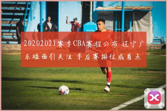 20202021赛季CBA赛程公布 辽宁广东碰面引关注 季后赛排位成看点